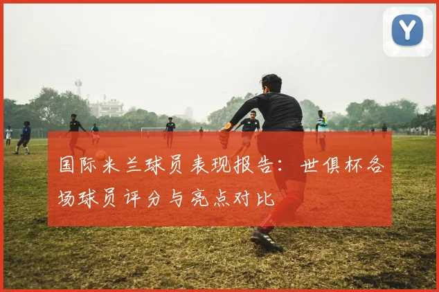国际米兰球员表现报告：世俱杯各场球员评分与亮点对比