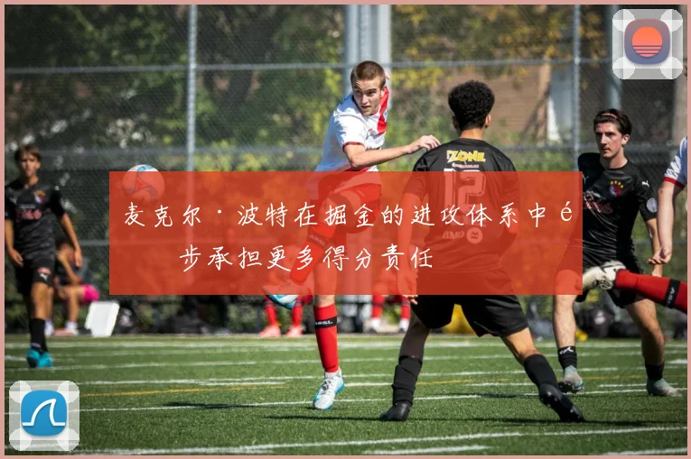 麦克尔·波特在掘金的进攻体系中逐步承担更多得分责任