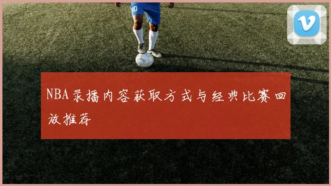 NBA录播内容获取方式与经典比赛回放推荐