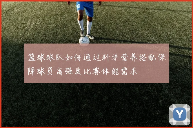 篮球球队如何通过科学营养搭配保障球员高强度比赛体能需求