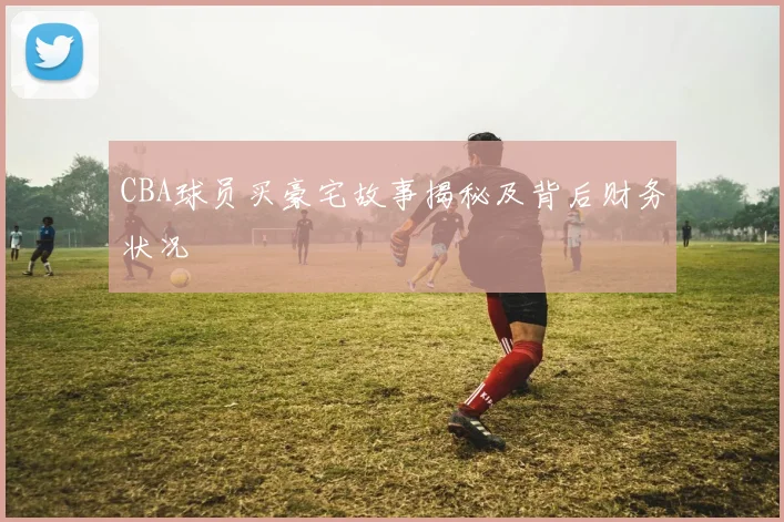 CBA球员买豪宅故事揭秘及背后财务状况