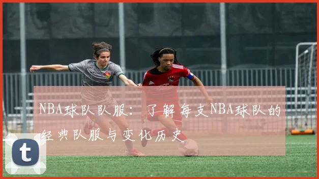 NBA球队队服:了解每支NBA球队的经典队服与变化历史
